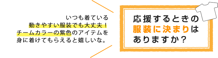 応援するときの服装の決まりはありますか?いつも着ている動きやすい服装で大丈夫!チームカラーの紫色のアイテムを身に着けてもらえると嬉しいな。
