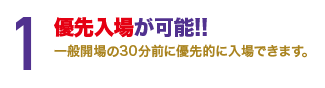 1. 優先入場が可能!!一般開場の30分までに優先的に入場できます。