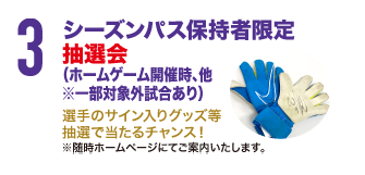 3.シーズンパス保持者限定抽選会(ホームゲーム開催時、他※一部対象外試合あり)選手のサイン入りグッズ等抽選で当たるチャンス!※随時ホームページにてご案内いたします。
