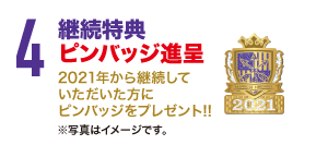 4.継続特典ピンバッジ進呈 2021年から継続していただいた方にピンバッジをプレゼント!!